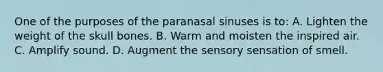 One of the purposes of the paranasal sinuses is to: A. Lighten the weight of the skull bones. B. Warm and moisten the inspired air. C. Amplify sound. D. Augment the sensory sensation of smell.