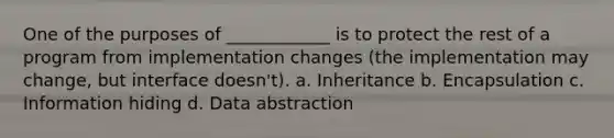 One of the purposes of ____________ is to protect the rest of a program from implementation changes (the implementation may change, but interface doesn't). a. Inheritance b. Encapsulation c. Information hiding d. Data abstraction