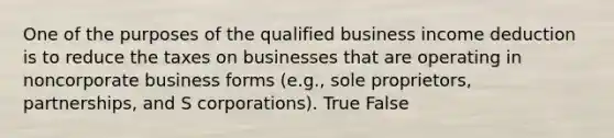 One of the purposes of the qualified business income deduction is to reduce the taxes on businesses that are operating in noncorporate business forms (e.g., sole proprietors, partnerships, and S corporations). True False