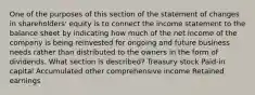 One of the purposes of this section of the statement of changes in shareholders' equity is to connect the income statement to the balance sheet by indicating how much of the net income of the company is being reinvested for ongoing and future business needs rather than distributed to the owners in the form of dividends. What section is described? Treasury stock Paid-in capital Accumulated other comprehensive income Retained earnings