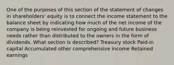 One of the purposes of this section of the statement of changes in shareholders' equity is to connect the <a href='https://www.questionai.com/knowledge/kCPMsnOwdm-income-statement' class='anchor-knowledge'>income statement</a> to the <a href='https://www.questionai.com/knowledge/k1u07UMB1r-balance-sheet' class='anchor-knowledge'>balance sheet</a> by indicating how much of the net income of the company is being reinvested for ongoing and future business needs rather than distributed to the owners in the form of dividends. What section is described? Treasury stock Paid-in capital Accumulated other comprehensive income <a href='https://www.questionai.com/knowledge/k1NTs3SUDy-retained-earnings' class='anchor-knowledge'>retained earnings</a>