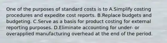 One of the purposes of <a href='https://www.questionai.com/knowledge/k66rzHC4Lr-standard-costs' class='anchor-knowledge'>standard costs</a> is to A.Simplify costing procedures and expedite cost reports. B.Replace budgets and budgeting. C.Serve as a basis for product costing for external reporting purposes. D.Eliminate accounting for under- or overapplied manufacturing overhead at the end of the period.