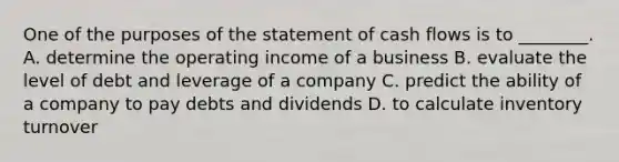 One of the purposes of the statement of cash flows is to​ ________. A. determine the operating income of a business B. evaluate the level of debt and leverage of a company C. predict the ability of a company to pay debts and dividends D. to calculate inventory turnover