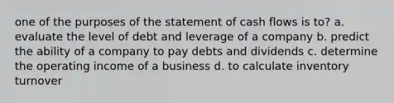 one of the purposes of the statement of cash flows is to? a. evaluate the level of debt and leverage of a company b. predict the ability of a company to pay debts and dividends c. determine the operating income of a business d. to calculate inventory turnover