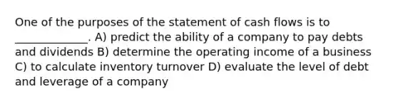 One of the purposes of the statement of cash flows is to _____________. A) predict the ability of a company to pay debts and dividends B) determine the operating income of a business C) to calculate inventory turnover D) evaluate the level of debt and leverage of a company