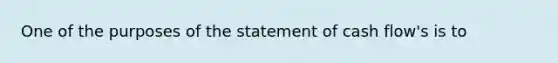 One of the purposes of the statement of cash flow's is to