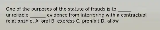 One of the purposes of the statute of frauds is to ______ unreliable _______ evidence from interfering with a contractual relationship. A. oral B. express C. prohibit D. allow