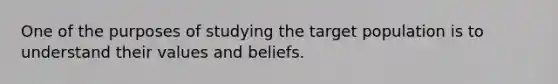 One of the purposes of studying the target population is to understand their values and beliefs.