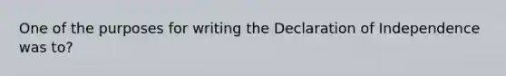 One of the purposes for writing the Declaration of Independence was to?