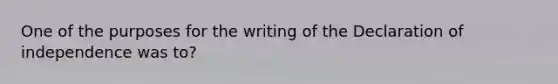 One of the purposes for the writing of the Declaration of independence was to?