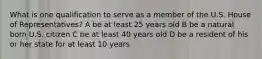 What is one qualification to serve as a member of the U.S. House of Representatives? A be at least 25 years old B be a natural born U.S. citizen C be at least 40 years old D be a resident of his or her state for at least 10 years