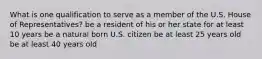 What is one qualification to serve as a member of the U.S. House of Representatives? be a resident of his or her state for at least 10 years be a natural born U.S. citizen be at least 25 years old be at least 40 years old