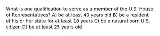 What is one qualification to serve as a member of the U.S. House of Representatives? A) be at least 40 years old B) be a resident of his or her state for at least 10 years C) be a natural born U.S. citizen D) be at least 25 years old