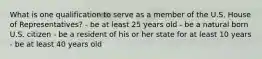 What is one qualification to serve as a member of the U.S. House of Representatives? - be at least 25 years old - be a natural born U.S. citizen - be a resident of his or her state for at least 10 years - be at least 40 years old