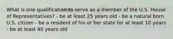 What is one qualification to serve as a member of the U.S. House of Representatives? - be at least 25 years old - be a natural born U.S. citizen - be a resident of his or her state for at least 10 years - be at least 40 years old