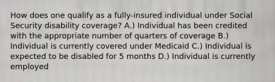 How does one qualify as a fully-insured individual under Social Security disability coverage? A.) Individual has been credited with the appropriate number of quarters of coverage B.) Individual is currently covered under Medicaid C.) Individual is expected to be disabled for 5 months D.) Individual is currently employed