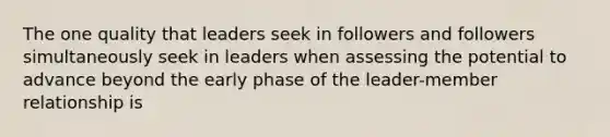 The one quality that leaders seek in followers and followers simultaneously seek in leaders when assessing the potential to advance beyond the early phase of the leader-member relationship is