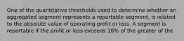 One of the quantitative thresholds used to determine whether an aggregated segment represents a reportable segment, is related to the absolute value of operating profit or loss. A segment is reportable if the profit or loss exceeds 10% of the greater of the