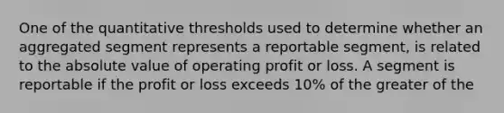 One of the quantitative thresholds used to determine whether an aggregated segment represents a reportable segment, is related to the absolute value of operating profit or loss. A segment is reportable if the profit or loss exceeds 10% of the greater of the