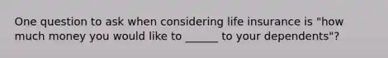 One question to ask when considering life insurance is "how much money you would like to ______ to your dependents"?