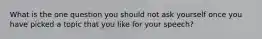 What is the one question you should not ask yourself once you have picked a topic that you like for your speech?