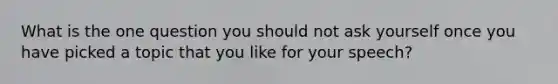 What is the one question you should not ask yourself once you have picked a topic that you like for your speech?