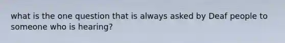 what is the one question that is always asked by Deaf people to someone who is hearing?