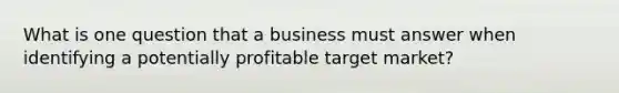 What is one question that a business must answer when identifying a potentially profitable target market?