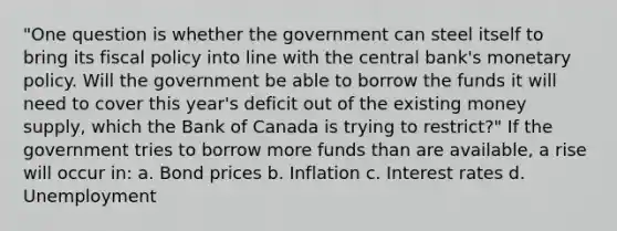 "One question is whether the government can steel itself to bring its fiscal policy into line with the central bank's monetary policy. Will the government be able to borrow the funds it will need to cover this year's deficit out of the existing money supply, which the Bank of Canada is trying to restrict?" If the government tries to borrow more funds than are available, a rise will occur in: a. Bond prices b. Inflation c. Interest rates d. Unemployment