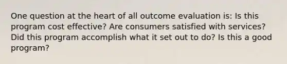 One question at the heart of all outcome evaluation is: Is this program cost effective? Are consumers satisfied with services? Did this program accomplish what it set out to do? Is this a good program?