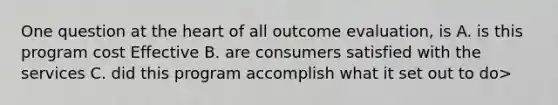 One question at the heart of all outcome evaluation, is A. is this program cost Effective B. are consumers satisfied with the services C. did this program accomplish what it set out to do>