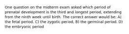 One question on the midterm exam asked which period of prenatal development is the third and longest period, extending from the ninth week until birth. The correct answer would be: A) the fetal period. C) the zygotic period, B) the germinal period. D) the embryonic period