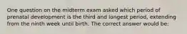 One question on the midterm exam asked which period of prenatal development is the third and longest period, extending from the ninth week until birth. The correct answer would be: