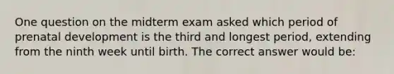 One question on the midterm exam asked which period of prenatal development is the third and longest period, extending from the ninth week until birth. The correct answer would be: