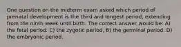 One question on the midterm exam asked which period of prenatal development is the third and longest period, extending from the ninth week until birth. The correct answer would be: A) the fetal period. C) the zygotic period, B) the germinal period. D) the embryonic period.