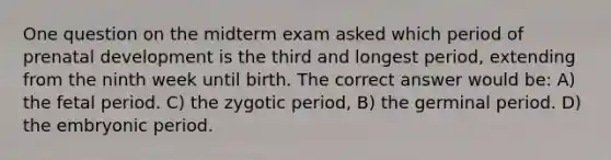 One question on the midterm exam asked which period of prenatal development is the third and longest period, extending from the ninth week until birth. The correct answer would be: A) the fetal period. C) the zygotic period, B) the germinal period. D) the embryonic period.