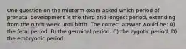 One question on the midterm exam asked which period of prenatal development is the third and longest period, extending from the ninth week until birth. The correct answer would be: A) the fetal period. B) the germinal period. C) the zygotic period, D) the embryonic period.