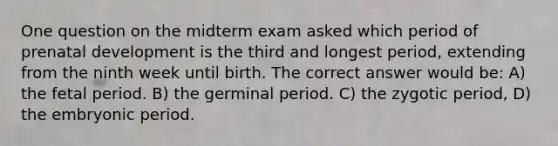 One question on the midterm exam asked which period of prenatal development is the third and longest period, extending from the ninth week until birth. The correct answer would be: A) the fetal period. B) the germinal period. C) the zygotic period, D) the embryonic period.