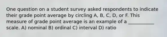 One question on a student survey asked respondents to indicate their grade point average by circling A, B, C, D, or F. This measure of grade point average is an example of a ___________ scale. A) nominal B) ordinal C) interval D) ratio