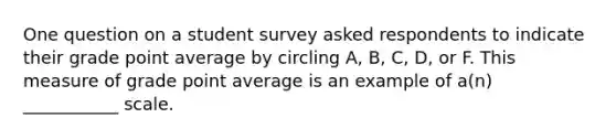 One question on a student survey asked respondents to indicate their grade point average by circling A, B, C, D, or F. This measure of grade point average is an example of a(n) ___________ scale.