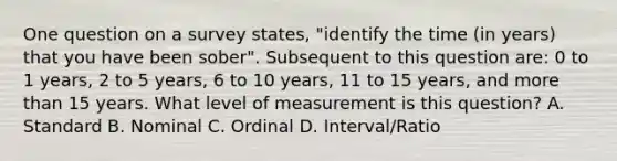 One question on a survey states, "identify the time (in years) that you have been sober". Subsequent to this question are: 0 to 1 years, 2 to 5 years, 6 to 10 years, 11 to 15 years, and more than 15 years. What level of measurement is this question? A. Standard B. Nominal C. Ordinal D. Interval/Ratio