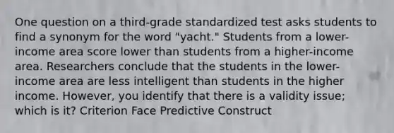 One question on a third-grade standardized test asks students to find a synonym for the word "yacht." Students from a lower-income area score lower than students from a higher-income area. Researchers conclude that the students in the lower-income area are less intelligent than students in the higher income. However, you identify that there is a validity issue; which is it? Criterion Face Predictive Construct