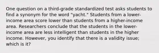 One question on a third-grade standardized test asks students to find a synonym for the word "yacht." Students from a lower-income area score lower than students from a higher-income area. Researchers conclude that the students in the lower-income area are less intelligent than students in the higher income. However, you identify that there is a validity issue; which is it?