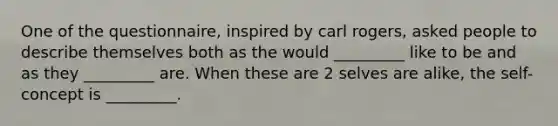 One of the questionnaire, inspired by carl rogers, asked people to describe themselves both as the would _________ like to be and as they _________ are. When these are 2 selves are alike, the self-concept is _________.