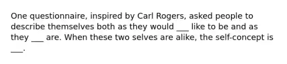 One questionnaire, inspired by Carl Rogers, asked people to describe themselves both as they would ___ like to be and as they ___ are. When these two selves are alike, the self-concept is ___.