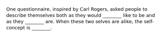 One questionnaire, inspired by Carl Rogers, asked people to describe themselves both as they would ________ like to be and as they ________ are. When these two selves are alike, the self-concept is ________.