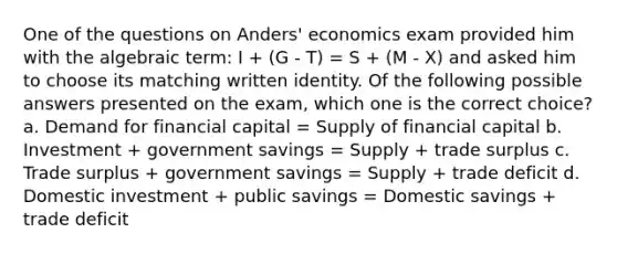 One of the questions on Anders' economics exam provided him with the algebraic term: I + (G - T) = S + (M - X) and asked him to choose its matching written identity. Of the following possible answers presented on the exam, which one is the correct choice? a. Demand for financial capital = Supply of financial capital b. Investment + government savings = Supply + trade surplus c. Trade surplus + government savings = Supply + trade deficit d. Domestic investment + public savings = Domestic savings + trade deficit