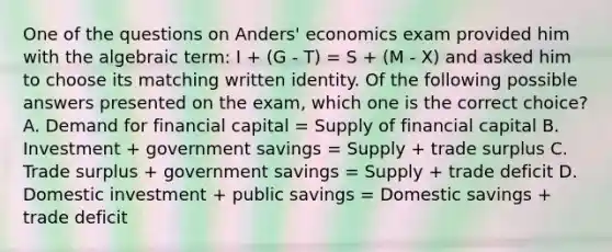 One of the questions on Anders' economics exam provided him with the algebraic term: I + (G - T) = S + (M - X) and asked him to choose its matching written identity. Of the following possible answers presented on the exam, which one is the correct choice? A. Demand for financial capital = Supply of financial capital B. Investment + government savings = Supply + trade surplus C. Trade surplus + government savings = Supply + trade deficit D. Domestic investment + public savings = Domestic savings + trade deficit