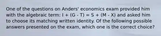 One of the questions on Anders' economics exam provided him with the algebraic term: I + (G - T) = S + (M - X) and asked him to choose its matching written identity. Of the following possible answers presented on the exam, which one is the correct choice?