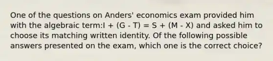 One of the questions on Anders' economics exam provided him with the algebraic term:I + (G - T) = S + (M - X) and asked him to choose its matching written identity. Of the following possible answers presented on the exam, which one is the correct choice?